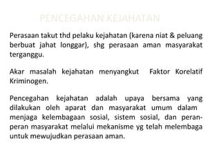PENCEGAHAN KEJAHATAN
Perasaan takut thd pelaku kejahatan (karena niat & peluang
berbuat jahat longgar), shg perasaan aman masyarakat
terganggu.
Akar masalah kejahatan menyangkut Faktor Korelatif
Kriminogen.
Pencegahan kejahatan adalah upaya bersama yang
dilakukan oleh aparat dan masyarakat umum dalam
menjaga kelembagaan sosial, sistem sosial, dan peran-
peran masyarakat melalui mekanisme yg telah melembaga
untuk mewujudkan perasaan aman.
 