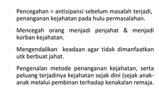 • Pencegahan = antisipansi sebelum masalah terjadi,
penanganan kejahatan pada hulu permasalahan.
• Mencegah orang menjadi penjahat & menjadi
korban kejahatan.
• Mengendalikan keadaan agar tidak dimanfaatkan
utk berbuat jahat.
• Pengenalan metode penanganan kejahatan, serta
peluang terjadinya kejahatan sejak dini (sejak anak-
anak melalui pembinan terhadap kenakalan remaja.
 