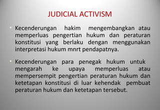 JUDICIAL ACTIVISM
• Kecenderungan hakim mengembangkan atau
memperluas pengertian hukum dan peraturan
konstitusi yang berlaku dengan menggunakan
interpretasi hukum mnrt pendapatnya.
• Kecenderungan para penegak hukum untuk
mengarah ke upaya memperluas atau
mempersempit pengertian peraturan hukum dan
ketetapan konstitusi di luar kehendak pembuat
peraturan hukum dan ketetapan tersebut.
 