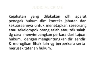 JUDICIAL CRIME
Kejahatan yang dilakukan olh aparat
penegak hukum dlm konteks jabatan dan
kekuasaannya untuk menetapkan seseorang
atau sekelompok orang salah atau tdk salah
dg cara menyimpangkan perkara dari tujuan
hukum, dengan menguntungkan diri sendiri
& merugikan fihak lain yg berperkara serta
merusak tatanan hukum.
 