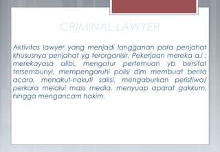 CRIMINAL LAWYER
Aktivitas lawyer yang menjadi langganan para penjahat
khususnya penjahat yg terorganisir. Pekerjaan mereka a.l :
merekayasa alibi, mengatur pertemuan yb bersifat
tersembunyi, mempengaruhi polisi dlm membuat berita
acara, menakut-nakuti saksi, mengaburkan peristiwa/
perkara melalui mass media, menyuap aparat gakkum,
hingga mengancam hakim.
 