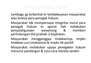 EXTRA JUDICIAL CRIME
• Lembaga yg terbentuk kr ketidakpuasan masyarakat
atas kinerja para penegak hukum.
• Masyarakat tdk mempercayai integritas moral para
penegak hukum kr aparat tlah melakukan
penyalahgunaan wewenang & memberi
perlindungan thd praktek-2 kejahatan.
• Masyarakat mengganggap tindakannya mrpkn
tindakan suci (mahatma) & mrpkn hk positif.
• Masyarakat melakukan upaya penegakan hukum
menurut pandangan & cara-cara mereka sendiri.
 