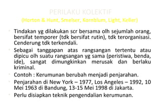 PERILAKU KOLEKTIF
(Horton & Hunt, Smelser, Kornblum, Light, Keller)
• Tindakan yg dilakukan scr bersama olh sejumlah orang,
bersifat temporer (tdk bersifat rutin), tdk terorganisasi.
Cenderung tdk terkendali.
• Sebagai tanggapan atas rangsangan tertentu atau
dipicu olh suatu rangsangan yg sama (peristiwa, benda,
ide), sangat dimungkinkan merusak dan berlaku
kriminal.
• Contoh : Kerumunan berubah menjadi penjarahan.
• Penjarahan di New York – 1977, Los Angeles – 1992, 10
Mei 1963 di Bandung, 13-15 Mei 1998 di Jakarta.
• Perlu disiapkan teknik pengendalian kerumunan.
 