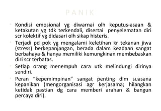 P A N I K
• Kondisi emosional yg diwarnai olh keputus-asaan &
ketakutan yg tdk terkendali, disertai penyelematan diri
scr kolektif yg didasari olh sikap histeris.
• Terjadi pd pok yg mengalami keletihan kr tekanan jiwa
(stress) berkepanjangan, berada dalam keadaan sangat
berbahaya & hanya memiliki kemungkinan membebaskan
diri scr terbatas.
• Setiap orang menempuh cara utk melindungi dirinya
sendiri.
• Peran “kepemimpinan” sangat penting dlm suasana
kepanikan (mengorganisasi agr kerjasama; hilangkan
ketidak pastian dg cara memberi arahan & bangun
percaya diri).
 