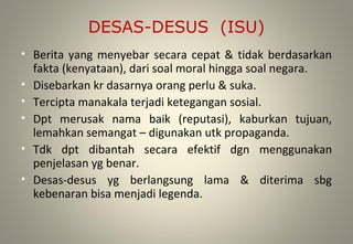 DESAS-DESUS (ISU)
• Berita yang menyebar secara cepat & tidak berdasarkan
fakta (kenyataan), dari soal moral hingga soal negara.
• Disebarkan kr dasarnya orang perlu & suka.
• Tercipta manakala terjadi ketegangan sosial.
• Dpt merusak nama baik (reputasi), kaburkan tujuan,
lemahkan semangat – digunakan utk propaganda.
• Tdk dpt dibantah secara efektif dgn menggunakan
penjelasan yg benar.
• Desas-desus yg berlangsung lama & diterima sbg
kebenaran bisa menjadi legenda.
 