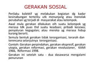 GERAKAN SOSIAL
• Perilaku kolektif yg melakukan kegiatan dg kadar
kesinabungan tertentu utk menunjang atau menolak
perubahan yg terjadi di masyarakat atau kelompok.
• Awal mula gerakan dilakukan olh suatu kelompok yg
merasa tdk puas thd suatu keadaan; pribadi kecewa;
penyaluran kegagalan; atau mereka yg merasa hidup
kurang berarti.
• Semula bentuk gerakan tidak terorganisasi, terarah dan
terencana selanjutnya terorganisasi.
• Contoh: Gerakan perpindahan, gerakan ekspresif, gerakan
utopia, gerakan reformasi, gerakan revolusioner, KAMI
1966, Reformasi 1998.
• Gerakan ini setelah satu - dua dasawarsa mengalami
penurunan
 
