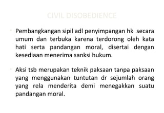 CIVIL DISOBEDIENCE
• Pembangkangan sipil adl penyimpangan hk secara
umum dan terbuka karena terdorong oleh kata
hati serta pandangan moral, disertai dengan
kesediaan menerima sanksi hukum.
• Aksi tsb merupakan teknik paksaan tanpa paksaan
yang menggunakan tuntutan dr sejumlah orang
yang rela menderita demi menegakkan suatu
pandangan moral.
 