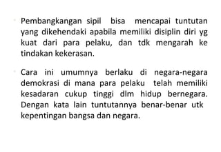 • Pembangkangan sipil bisa mencapai tuntutan
yang dikehendaki apabila memiliki disiplin diri yg
kuat dari para pelaku, dan tdk mengarah ke
tindakan kekerasan.
• Cara ini umumnya berlaku di negara-negara
demokrasi di mana para pelaku telah memiliki
kesadaran cukup tinggi dlm hidup bernegara.
Dengan kata lain tuntutannya benar-benar utk
kepentingan bangsa dan negara.
 