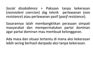 • Social disobidience = Paksaan tanpa kekerasan
(nonviolent coercion) sbg teknik perlawanan (non
resistance) atau perlawanan pasif (pasif resistance).
• Sasarannya ialah membangkitkan perasaan simpati
masyarakat dan mempermalukan partai dominan
agar partai dominan mau membuat kelonggaran.
• Ada masa dan situasi tertentu di mana aksi kekerasan
lebih sering berhasil daripada aksi tanpa kekerasan.
 