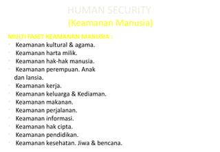 HUMAN SECURITY
(Keamanan Manusia)
MULTI FASET KEAMANAN MANUSIA :
• Keamanan kultural & agama.
• Keamanan harta milik.
• Keamanan hak-hak manusia.
• Keamanan perempuan. Anak
dan lansia.
• Keamanan kerja.
• Keamanan keluarga & Kediaman.
• Keamanan makanan.
• Keamanan perjalanan.
• Keamanan informasi.
• Keamanan hak cipta.
• Keamanan pendidikan.
• Keamanan kesehatan. Jiwa & bencana.
 