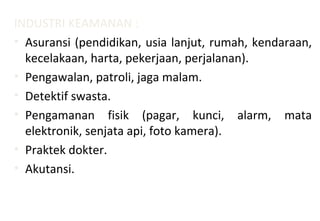 INDUSTRI KEAMANAN :
• Asuransi (pendidikan, usia lanjut, rumah, kendaraan,
kecelakaan, harta, pekerjaan, perjalanan).
• Pengawalan, patroli, jaga malam.
• Detektif swasta.
• Pengamanan fisik (pagar, kunci, alarm, mata
elektronik, senjata api, foto kamera).
• Praktek dokter.
• Akutansi.
 