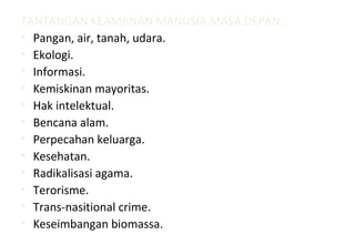 TANTANGAN KEAMANAN MANUSIA MASA DEPAN :
• Pangan, air, tanah, udara.
• Ekologi.
• Informasi.
• Kemiskinan mayoritas.
• Hak intelektual.
• Bencana alam.
• Perpecahan keluarga.
• Kesehatan.
• Radikalisasi agama.
• Terorisme.
• Trans-nasitional crime.
• Keseimbangan biomassa.
 