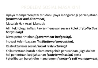 PROBLEM SOSIAL MASA KINI
• Upaya mempersenjatai diri dan upaya mengurangi persenjataan
(armament and disarment)
• Masalah Hak Asasi Manusia
• Alih teknologi, inflasi, tawar-menawar secara kolektif (collective
bargaining)
• Biaya pemerintahan (government budgeting),
• Inovasi kelembagaan (institutional innovation),
• Restrukturisasi sosial (social restructuring)
• Keikutsertaan buruh dalam mengelola perusahaan, juga dalam
hal penentuan kebijaksanan (codetermination) serta
keterlibatan buruh dlm manajemen (worker’s self management)
 