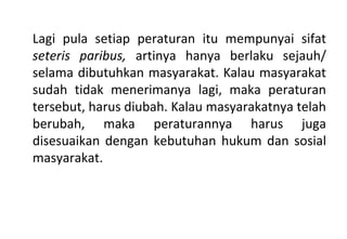 Lagi pula setiap peraturan itu mempunyai sifat
seteris paribus, artinya hanya berlaku sejauh/
selama dibutuhkan masyarakat. Kalau masyarakat
sudah tidak menerimanya lagi, maka peraturan
tersebut, harus diubah. Kalau masyarakatnya telah
berubah, maka peraturannya harus juga
disesuaikan dengan kebutuhan hukum dan sosial
masyarakat.
 