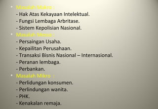 • Masalah Makro :
- Hak Atas Kekayaan Intelektual.
- Fungsi Lembaga Arbritase.
- Sistem Kepolisian Nasional.
• Masalah Messo :
- Persaingan Usaha.
- Kepailitan Perusahaan.
- Transaksi Bisnis Nasional – Internasional.
- Peranan lembaga.
- Perbankan.
• Masalah Mikro :
- Perlidungan konsumen.
- Perlindungan wanita.
- PHK.
- Kenakalan remaja.
 