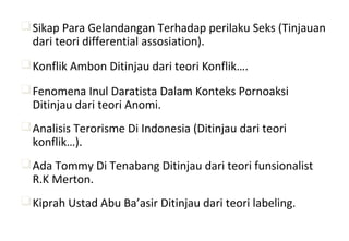 Sikap Para Gelandangan Terhadap perilaku Seks (Tinjauan
dari teori differential assosiation).
Konflik Ambon Ditinjau dari teori Konflik….
Fenomena Inul Daratista Dalam Konteks Pornoaksi
Ditinjau dari teori Anomi.
Analisis Terorisme Di Indonesia (Ditinjau dari teori
konflik…).
Ada Tommy Di Tenabang Ditinjau dari teori funsionalist
R.K Merton.
Kiprah Ustad Abu Ba’asir Ditinjau dari teori labeling.
 