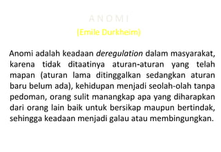 A N O M I
(Emile Durkheim)
Anomi adalah keadaan deregulation dalam masyarakat,
karena tidak ditaatinya aturan aturan yang telah‑
mapan (aturan lama ditinggalkan sedangkan aturan
baru belum ada), kehidupan menjadi seolah-olah tanpa
pedoman, orang sulit manangkap apa yang diharapkan
dari orang lain baik untuk bersikap maupun bertindak,
sehingga keadaan menjadi galau atau membingungkan.
 