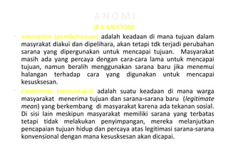 A N O M I
(R.K.MERTON)
• Innovation (pembaharuan) adalah keadaan di mana tujuan dalam
masyrakat diakui dan dipelihara, akan tetapi tdk terjadi perubahan
sarana yang dipergunakan untuk mencapai tujuan. Masyarakat
masih ada yang percaya dengan cara-cara lama untuk mencapai
tujuan, namun beralih menggunakan sarana baru jika menemui
halangan terhadap cara yang digunakan untuk mencapai
kesusksesan.
• Conformity (menyetujui) adalah suatu keadaan di mana warga
masyarakat menerima tujuan dan sarana sarana baru (‑ legitimate
mean) yang berkembang di masyarakat karena ada tekanan sosial.
Di sisi lain meskipun masyarakat memiliki sarana yang terbatas
tetapi tidak melakukan penyimpangan, mereka melanjutkan
pencapaian tujuan hidup dan percaya atas legitimasi sarana-sarana
konvensional dengan mana kesusksesan akan dicapai.
 