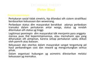 EXCHANGE THEORY
(Peter Blau)
Premis-premisnya :
• Pertukaran sosial tidak simetris, ttp dilandasi olh sistem stratifikasi
berdasarkan kekuasaan dan wewenang.
• Perbedaan status dlm masyarakat berakibat adanya perbedaan
transaksi dalam pertukaran antar warga, status yg rendah
ditentukan olh status yg tinggi.
• Legitimasi pemimpin dlm masyarakat tdk menjamin para anggota
merasa puas thd kepemimpinannya, atau memahami apa yang
diharuskan olh pimpinan, karena setiap pertukaran salalu diikuti
oleh pamrih atau balasan.
• Kekuasaan dan otoritas dalam masyarakat sangat tergantung pd
hasil perbandingan cost dan reward yg menguntungkan semua
pihak.
• Dalam organisasi hubungan yg asimetris dilestarikan melalui
kekuasaan yg memaksa.
 