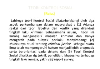 TEORI KONTROL SOSIAL
(Reiss)
Lahirnya teori Kontrol Sosial dilatarbelakangi oleh tiga
aspek perkembangan dalam masyarakat : (1) Adanya
reaksi dari teori labeling dan konflik yang dilandasi
tingkah laku kriminal. Sebagaimana acuan, teori ini
kurang menganalisis masalah kriminal dan hanya
mengarah pada subyek perilaku menyimpang; (2)
Munculnya studi tentang criminal justice sebagai suatu
ilmu telah mempengaruhi hukum menjadi lebih pragmatis
serta berorientasi pada sistem; dan (3) Teori Kontrol
Sosial dikaitkan dg teknik penelitian, khususnya terhadap
tingkah laku remaja, yakni self report survey.
 