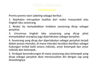 TEORI LABELING
(Micholowsky)
• Premis-premis teori Labeling sebagai berikut :
• 1. Kejahatan merupakan kualitas dari reaksi masyarakat atas
tingkah laku seseorang.
• 2. Reaksi itu menyebabkan tindakan seseorang dicap sebagai
penjahat.
• 3. Umumnya tingkah laku seseorang yang dicap jahat
menyebabkan orangnya juga diperlakukan sebagai penjahat.
• 4. Seseorang yang dicap dan diperlakukan sebagai penjahat terjadi
dalam proses interaksi, di mana interaksi tersebut diartikan sebagai
hubungan timbal balik antara individu, antar kelompok dan antar
individu dan kelompok.
• 5. Terdapat kecenderungan di mana seseorang atau kelompok yang
dicap sebagai penjahat akan menyesuaikan diri dengan cap yang
disandangnya.
 