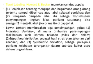 • Teori Labeling Howard S. Becker menekankan dua aspek:
• (1) Penjelasan tentang mengapa dan bagaimana orang orang‑
tertentu sampai diberi cap atau label sebagai penjahat; dan
(2) Pengaruh daripada label itu sebagai konsekuensi
penyimpangan tingkah laku, perilaku seseorang bisa
sungguh2 menjadi jahat jika orang itu di cap jahat.
• Edwin Lemert membedakan tiga penyimpangan, yaitu: (1)
Individual deviation, di mana timbulnya penyimpangan
diakibatkan oleh karena tekanan psikis dari dalam;
(2)Situational deviation, sebagai hasil stres atau tekanan dari
keadaan; dan (3) Systematic deviation, sebagai pola pola‑
perilaku kejahatan terorganisir dalarn sub sub kultur atau‑
sistem tingkah laku.
 