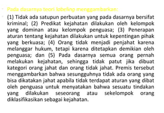• Pada dasarnya teori labeling menggambarkan:
• (1) Tidak ada satupun perbuatan yang pada dasarnya bersifat
kriminal; (2) Predikat kejahatan dilakukan oleh kelompok
yang dominan atau kelompok penguasa; (3) Penerapan
aturan tentang kejahatan dilakukan untuk kepentingan pihak
yang berkuasa; (4) Orang tidak menjadi penjahat karena
melanggar hukum, tetapi karena ditetapkan demikian oleh
penguasa; dan (5) Pada dasarnya semua orang pernah
melakukan kejahatan, sehingga tidak patut jika dibuat
kategori orang jahat dan orang tidak jahat. Premis tersebut
menggambarkan bahwa sesungguhnya tidak ada orang yang
bisa dikatakan jahat apabila tidak terdapat aturan yang dibat
oleh penguasa untuk menyatakan bahwa sesuatu tindakan
yang dilakukan seseorang atau sekelompok orang
diklasifikasikan sebagai kejahatan.
 