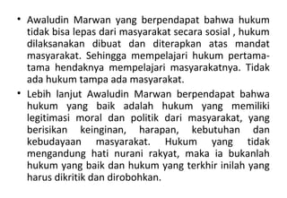 • Awaludin Marwan yang berpendapat bahwa hukum
tidak bisa lepas dari masyarakat secara sosial , hukum
dilaksanakan dibuat dan diterapkan atas mandat
masyarakat. Sehingga mempelajari hukum pertama-
tama hendaknya mempelajari masyarakatnya. Tidak
ada hukum tampa ada masyarakat.
• Lebih lanjut Awaludin Marwan berpendapat bahwa
hukum yang baik adalah hukum yang memiliki
legitimasi moral dan politik dari masyarakat, yang
berisikan keinginan, harapan, kebutuhan dan
kebudayaan masyarakat. Hukum yang tidak
mengandung hati nurani rakyat, maka ia bukanlah
hukum yang baik dan hukum yang terkhir inilah yang
harus dikritik dan dirobohkan.
 