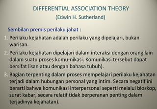DIFFERENTIAL ASSOCIATION THEORY
(Edwin H. Sutherland)
Sembilan premis perilaku jahat :
1. Perilaku kejahatan adalah perilaku yang dipelajari, bukan
warisan.
2. Perilaku kejahatan dipelajari dalam interaksi dengan orang lain
dalam suatu proses komu-nikasi. Komunikasi tersebut dapat
bersifat lisan atau dengan bahasa tubuh).
3. Bagian terpenting dalam proses mempelajari perilaku kejahatan
terjadi dalam hubungan personal yang intim. Secara negatif ini
berarti bahwa komunikasi interpersonal seperti melalui bioskop,
surat kabar, secara relatif tidak berperanan penting dalam
terjadinya kejahatan).
 