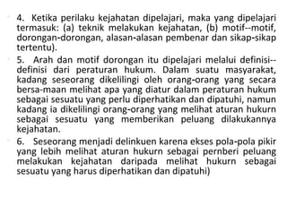 • 4. Ketika perilaku kejahatan dipelajari, maka yang dipelajari
termasuk: (a) teknik melakukan kejahatan, (b) motif--motif,
dorongan dorongan, alasan alasan pembenar dan sikap sikap‑ ‑ ‑
tertentu).
• 5. Arah dan motif dorongan itu dipelajari melalui definisi--
definisi dari peraturan hukum. Dalam suatu masyarakat,
kadang seseorang dikelilingi oleh orang orang yang secara‑
bersa-maan melihat apa yang diatur dalam peraturan hukum
sebagai sesuatu yang perlu diperhatikan dan dipatuhi, namun
kadang ia dikelilingi orang orang yang melihat aturan hukurn‑
sebagai sesuatu yang memberikan peluang dilakukannya
kejahatan.
• 6. Seseorang menjadi delinkuen karena ekses pola pola pikir‑
yang lebih melihat aturan hukurn sebagai pernberi peluang
melakukan kejahatan daripada melihat hukurn sebagai
sesuatu yang harus diperhatikan dan dipatuhi)
 