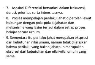 • 7. Asosiasi Diferensial bervariasi dalam frekuensi,
durasi, prioritas serta intensitasnya.
• 8. Proses mempelajari perilaku jahat diperoleh lewat
hubungan dengan pola pola kejahatan dan‑
mekanisme yang lazim terjadi dalam setiap proses
belajar secara urnum.
• 9. Sementara itu perilaku jahat merupakan ekspresi
dari kebutuhan nilai umum, namun tidak dijelaskan
bahwa perilaku yang bukan jahatpun merupakan
ekspresi dari kebutuhan dan nilai nilai umum yang‑
sama.
 