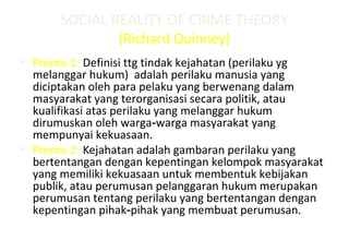SOCIAL REALITY OF CRIME THEORY
(Richard Quinney)
• Premis 1: Definisi ttg tindak kejahatan (perilaku yg
melanggar hukum) adalah perilaku manusia yang
diciptakan oleh para pelaku yang berwenang dalam
masyarakat yang terorganisasi secara politik, atau
kualifikasi atas perilaku yang melanggar hukum
dirumuskan oleh warga warga masyarakat yang‑
mempunyai kekuasaan.
• Premis 2: Kejahatan adalah gambaran perilaku yang
bertentangan dengan kepentingan kelompok masyarakat
yang memiliki kekuasaan untuk membentuk kebijakan
publik, atau perumusan pelanggaran hukum merupakan
perumusan tentang perilaku yang bertentangan dengan
kepentingan pihak pihak yang membuat perumusan.‑
 