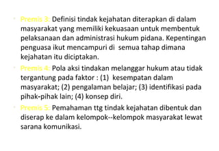 • Premis 3: Definisi tindak kejahatan diterapkan di dalam
masyarakat yang memiliki kekuasaan untuk membentuk
pelaksanaan dan administrasi hukum pidana. Kepentingan
penguasa ikut mencampuri di semua tahap dimana
kejahatan itu diciptakan.
• Premis 4: Pola aksi tindakan melanggar hukum atau tidak
tergantung pada faktor : (1) kesempatan dalam
masyarakat; (2) pengalaman belajar; (3) identifikasi pada
pihak pihak lain; (4) konsep diri.‑
• Premis 5: Pemahaman ttg tindak kejahatan dibentuk dan
diserap ke dalam kelompok--kelompok masyarakat lewat
sarana komunikasi.
 