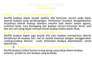 CULTURE CONFLICT THEORY
(Thorsten Sellin)
 Premis 1: Bertemunya dua budaya besar.
Konflik budaya dapat terjadi apabila ada benturan aturan pada batas
daerah budaya yang berdampingan. Pertemuan tersebut mengakibatkan
terjadinya kontak budaya diantara mereka baik dalam kaitan agama,
orientasi kerja, cara berdagang dan budaya minum-minuman keras, judi
dan lain-lain yang dapat mernperlemah budaya kedua belah fihak.
 Premis 2: Budaya besar menguasai budaya kecil.
Konflik budaya dapat juga terjadi bila satu budaya memperluas daerah
berlakunya ke budaya lain. Hal ini terjadi biasanya dengan menggunakan
undang-undang dimana suatu kelompok budaya diperlakukan untuk
daerah lain.
 Premis 3: Anggota dari suatu budaya pindah kebudaya lain.
Konflik budaya timbul karena orang orang yang hidup dalam budaya‑
tertentu pindah ke lain budaya yang berbeda.
 