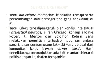 SUB-CULTURE THEORY
• Teori sub culture‑ membahas kenakalan remaja serta
perkembangan dari berbagai tipe gang anak-anak di
AS.
• Teori sub culture dipengaruhi oleh kondisi intelektual‑
(intelectual heritage) aliran Chicago, konsep anomie
Robert K. Merton dan Solomon Kobrin yang
melakukan penelitian terhadap hubungan antara
gang jalanan dengan orang laki laki yang berasal dari‑
komunitas kelas bawah (lower class). Hasil
penelitiannya menunjukkan ada kaitan antara hierarki
politis dengan kejahatan teroganisir.
 