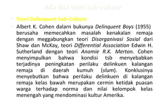 Ada dua teori sub-culture
• Teori Delinquent Sub Culture‑
• Albert K. Cohen dalarn bukunya Delinquent Boys (1955)
berusaha memecahkan masalah kenakalan remaja
dengan meggabungkan teori Disorganivasi Sosial dari
Shaw dan McKay, teori Differential Association Edwin H.
Sutherland dengan teori Anomie R.K. Merton. Cohen
menyimpulkan bahwa kondisi tsb menyebabkan
terjadinya peningkatan perilaku delinkuen kalangan
remaja di daerah kumuh (slum). Konklusinya
menyebutkan bahwa perilaku delinkuen di kalangan
remaja kelas bawah merupakan cermin ketidak puasan
warga terhadap norma dan nilai kelompok kelas
menengah yang mendominasi kultur Amerika.
 