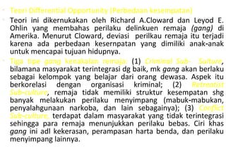 • Teori Differential Opportunity (Perbedaan kesempatan)
• Teori ini dikernukakan oleh Richard A.Cloward dan Leyod E.
Ohlin yang membahas perilaku delinkuen remaja (gang) di
Amerika. Menurut Cloward, deviasi perilkau remaja itu terjadi
karena ada perbedaan kesernpatan yang dimiliki anak anak‑
untuk mencapai tujuan hidupnya.
• Tiga tipe gang kenakalan remaja: (1) Criminal Sub- Sulture,
bilamana masyarakat terintegrasi dg baik, mk gang akan berlaku
sebagai kelompok yang belajar dari orang dewasa. Aspek itu
berkorelasi dengan organisasi kriminal; (2) Retreatist
Sub culture‑ , remaja tidak memiliki struktur kesempatan shg
banyak melakukan perilaku menyimpang (mabuk mabukan,‑
penyalahgunaan narkoba, dan lain sebagainya); (3) Conflict
Sub culture,‑ terdapat dalam masyarakat yang tidak terintegrasi
sehingga para remaja menunjukkan perilaku bebas. Ciri khas
gang ini adl kekerasan, perampasan harta benda, dan perilaku
menyimpang lainnya.
 