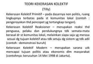 TEORI KEKERASAN KOLEKTIF
(Tilly)
• Kekerasan Kolektif Primitif – pada dasarnya non politis, ruang
lingkupnya terbatas pada st komunitas lokal (contoh :
pengeroyokan thd pencopet yg tertangkap tangan).
• Kekerasan Kolektif Reaksioner – merupakan reaksi thd
penguasa, pelaku dan pendukungnya tdk semata-mata
berasal dr st komunitas lokal, melainkan siapa saja yg merasa
sesuai dg tujuan kolektif atau tdk setuju dg sistem yg tdk adil
(contoh : demonstrasi buruh)
• Kekerasan Kolektif Modern – merupakan sarana utk
mencapai tujuan politis atau ekonomis dlm masyarakat
(contohnya: kerusuhan 14 Mei 1998 di Jakarta).
 