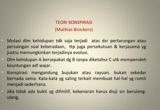 TEORI KONSPIRASI
(Mathias Brockers)
• Mutasi dlm kehidupan tdk saja terjadi atas dsr pertarungan atau
persaingan soal keberadaan, ttp juga persekutuan & kerjasama yg
justru memungkinkan terjadinya evolusi.
• Dlm kehidupan A bersepakat dg B tanpa diketahui C utk memperoleh
keuntungan adl wajar.
• Konspirasi mengandung bujukan atau rayuan, bukan sekedar
bernada sama. Kata-kata yg saling terkait membuat hal-hal yg rumit
menjadi sederhana.
• Jika tidak ada bukti yg difinitif, kebenaran harus diuji scr berulang-
ulang.
 
