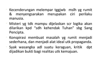 • Kecenderungan melempar tggjwb mslh yg rumit
& menyengsarakan merupakan ciri perilaku
manusia.
• Misteri yg tdk mampu dijelaskan scr logika akan
dilarikan kpd “sdh kehendak Tuhan” sbg Sang
Pencipta.
• Konspirasi membuat masalah yg rumit menjadi
sederhana, dan menjadi alat ideal utk propaganda.
• Syak wasangka adl suatu keraguan, kritik dpt
dijadikan bukti bagi realitas utk kemajuan.
 
