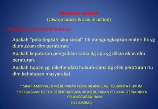 REALITAS HUKUM
(Law on books & Law in action)
Terjadinya perbedaan karena :
• Apakah “pola tingkah laku sosial” tlh mengungkapkan materi hk yg
diumuskan dlm peraturan.
• Apakah keputusan pengadilan sama dg apa yg diharuskan dlm
peraturan.
• Apakah tujuan yg dikehendaki hukum sama dg efek peraturan itu
dlm kehidupan masyarakat.
* SIKAP AMBIVALEN MERUPAKAN PENGHALANG BAGI TEGAKNYA HUKUM
* KEKUASAAN YG TDK BERPARADIGMA HK MERUPAKAN PELUANG TERJADINYA
PELANGGARAN HAM
(D.L KIMBAL)
 