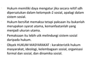 • Hukum memiliki daya mengatur jika secara reltif sdh
dipersatukan dalam kelompok-2 sosial, apalagi dalam
sistem sosial.
• Hukum bersifat memaksa tetapi paksaan itu bukanlah
merupakan syarat utama, kemanfaatanlah yang
menjadi ukuran utama.
• Pemaksaan itu lebih utk melindungi sistem sosial
daripada hukum.
• Obyek HUKUM MASYARAKAT : karakteristik hukum
masyarakat, ideologi, kelembagaan sosial, organisasi
formal dan sosial, dan dinamika sosial.
 