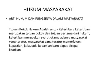 HUKUM MASYARAKAT
• ARTI HUKUM DAN FUNGSINYA DALAM MASYARAKAT
Tujuan Pokok Hukum Adalah untuk Ketertiban, ketertiban
merupakan tujuan pokok dan tujuan pertama dari hukum,
ketertiban merupakan syarat utama adanya masyarakat
yang teratur, masyarakat yang teratur memerlukan
kepastian, kalau ada kepastian baru dapat dicapai
keadilan
 