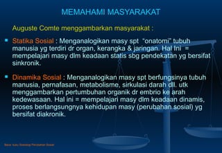 MEMAHAMI MASYARAKAT
Auguste Comte menggambarkan masyarakat :
 Statika Sosial : Menganalogikan masy spt “onatomi” tubuh
manusia yg terdiri dr organ, kerangka & jaringan. Hal Ini =
mempelajari masy dlm keadaan statis sbg pendekatan yg bersifat
sinkronik.
 Dinamika Sosial : Menganalogikan masy spt berfungsinya tubuh
manusia, pernafasan, metabolisme, sirkulasi darah dll. utk
menggambarkan pertumbuhan organik dr embrio ke arah
kedewasaan. Hal ini = mempelajari masy dlm keadaan dinamis,
proses berlangsungnya kehidupan masy (perubahan sosial) yg
bersifat diakronik.
Baca: buku Sosiologi Perubahan Sosial
 