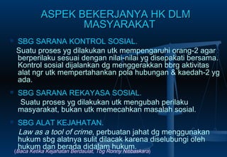ASPEK BEKERJANYA HK DLMASPEK BEKERJANYA HK DLM
MASYARAKATMASYARAKAT
 SBG SARANA KONTROL SOSIAL.
Suatu proses yg dilakukan utk mempengaruhi orang-2 agar
berperilaku sesuai dengan nilai-nilai yg disepakati bersama.
Kontrol sosial dijalankan dg menggerakkan bbrg aktivitas
alat ngr utk mempertahankan pola hubungan & kaedah-2 yg
ada.
 SBG SARANA REKAYASA SOSIAL.
Suatu proses yg dilakukan utk mengubah perilaku
masyarakat, bukan utk memecahkan masalah sosial.
 SBG ALAT KEJAHATAN.
Law as a tool of crime, perbuatan jahat dg menggunakan
hukum sbg alatnya sulit dilacak karena diselubungi oleh
hukum dan berada didalam hukum.
(Baca Ketika Kejahatan Berdaulat, Tbg Ronny Nitibaskara)
 