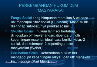 PERKEMBANGAN HUKUM DLMPERKEMBANGAN HUKUM DLM
MASYARAKATMASYARAKAT
 Fungsi Sosial : sbg himpunan moralitas & wahana
utk mencapai cita2 sosial (Durkheim). Masa itu hk
dianggap satu-satunya perekat sosial.
 Struktur Sosial : hukum lahir scr bertahap,
dihidupkan olh kewenangan, dipengaruhi olh
kepentingan material, ideal, cara berfikir kelas-2
sosial, dan kelompok-2 kepentingan dlm
masyarakat (Weber).
 Perubahan Sosial : keberadaan hukum hrs
mengabdi pd kepentingan rakyat, dan utk menekan
kaum borjuis (Karl Marx).(Baca Pokok-2 Sosiologi Hukum Soerjono Soekanto)
 