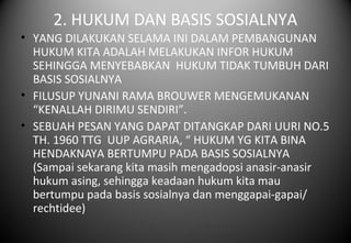 2. HUKUM DAN BASIS SOSIALNYA
• YANG DILAKUKAN SELAMA INI DALAM PEMBANGUNAN
HUKUM KITA ADALAH MELAKUKAN INFOR HUKUM
SEHINGGA MENYEBABKAN HUKUM TIDAK TUMBUH DARI
BASIS SOSIALNYA
• FILUSUP YUNANI RAMA BROUWER MENGEMUKANAN
“KENALLAH DIRIMU SENDIRI”.
• SEBUAH PESAN YANG DAPAT DITANGKAP DARI UURI NO.5
TH. 1960 TTG UUP AGRARIA, “ HUKUM YG KITA BINA
HENDAKNAYA BERTUMPU PADA BASIS SOSIALNYA
(Sampai sekarang kita masih mengadopsi anasir-anasir
hukum asing, sehingga keadaan hukum kita mau
bertumpu pada basis sosialnya dan menggapai-gapai/
rechtidee)
 