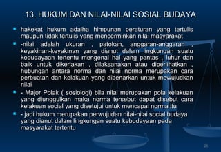 13. HUKUM DAN NILAI-NILAI SOSIAL BUDAYA13. HUKUM DAN NILAI-NILAI SOSIAL BUDAYA
 hakekat hukum adalha himpunan peraturan yang tertulishakekat hukum adalha himpunan peraturan yang tertulis
maupun tidak tertulis yang mencerminkan nilai masyarakatmaupun tidak tertulis yang mencerminkan nilai masyarakat
 -nilai adalah ukuran , patokan, anggaran-anggaran ,-nilai adalah ukuran , patokan, anggaran-anggaran ,
keyakinan-keyakinan yang dianutkeyakinan-keyakinan yang dianut dalam lingkungan suatudalam lingkungan suatu
kebudayaan tertentu mengenaikebudayaan tertentu mengenai halhal yang pantas , luhur danyang pantas , luhur dan
baik untuk dikerjakan , dilaksanakan atau diperlihatkan ,baik untuk dikerjakan , dilaksanakan atau diperlihatkan ,
hubungan antara norma dan nilai norma merupakan carahubungan antara norma dan nilai norma merupakan cara
perbuatan dan kelakuan yang dibenarkan untuk mewujudkanperbuatan dan kelakuan yang dibenarkan untuk mewujudkan
nilainilai
 - Major Polak ( sosiologi) bila nilai merupakan pola kelakuan- Major Polak ( sosiologi) bila nilai merupakan pola kelakuan
yang diunggulkan maka norma tersebut dapat disebut carayang diunggulkan maka norma tersebut dapat disebut cara
kelakuan social yang disetujui untuk mencapai norma itukelakuan social yang disetujui untuk mencapai norma itu
 - jadi hukum merupakan perwujudan nilai-nilai social budaya- jadi hukum merupakan perwujudan nilai-nilai social budaya
yang dianut dalam lingkungan suatu kebudayaan padayang dianut dalam lingkungan suatu kebudayaan pada
masyarakat tertentumasyarakat tertentu
25
 