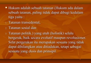  Hukum adalah sebuah tatanan (Hukum ada dalamHukum adalah sebuah tatanan (Hukum ada dalam
sebuah tatanan, paling tidak dapat dibagi kedalamsebuah tatanan, paling tidak dapat dibagi kedalam
tiga yaitu :tiga yaitu :
1.1. TTatanan transedental,atanan transedental,
2.2. TTatanan sosial danatanan sosial dan
3.3. TTatanan politik.) yang utuh (holistik) selaluatanan politik.) yang utuh (holistik) selalu
bergerak, baik secara evolutif maupun revolusioner.bergerak, baik secara evolutif maupun revolusioner.
Sifat pergerakan itu merupakan sesuatu yang tidakSifat pergerakan itu merupakan sesuatu yang tidak
dapat dihilangkan atau ditiadakan, tetapi sebagaidapat dihilangkan atau ditiadakan, tetapi sebagai
sesuatu yang eksis dan prinsipilsesuatu yang eksis dan prinsipil
 