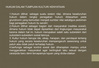 HUKUM DALAM TUMPUAN KULTUR/ KENYATAAN
1.Hukum dilihat sebagai suatu sistem nilai, dimana keseluruhan
hukum dalam rangka penegakan hukum didasarkan pada
grundnorm yang kemudian menjadi sumber nilai sekaligus pedoman
bagi penegakan hukum itu sendiri;
2.Hukum dilihat sebagai bagian dari masyarakat (realitas sosial),
dimana hukum tidak dapat dipisahkan dari lingkungan masyarakat
karena dalam hal ini, hukum merupakan salah satu subsistem dari
subsistem-subsistem sosial lainnya.
3. Kultur hukum berupa ide, sikap, harapan, dan pendapat tentang
hukum yang secara keseluruhan mempengaruhi seseorang untuk
patuh atau tidak patuh terhadap hukum.
4.berfungsi sebagai kontrol sosial dan diharapkan mampu untuk
menggerakkan masyarakat agar bertingkah laku sesuai dengan
cara/pola baru demi tercapainya tujuan yang dicita-citakan
 